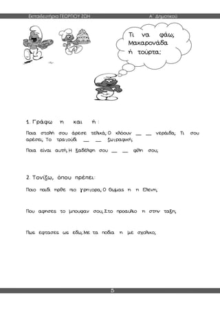 Εκπαιδευτήρια ΓΕΩΡΓΙΟΥ ΖΩΗ Α΄ Δημοτικού
5
1. Γράφω η και ή :
Ποια στολή σου άρεσε τελικά; Ο κλόουν __ __ νεράιδα; Τι σου
αρέσει; Το τραγούδι __ __ ζωγραφική;
Ποια είναι αυτή; Η ξαδέλφη σου __ __ φίλη σου;
2. Τονίζω, όπου πρέπει:
Ποιο παιδι ηρθε πιο γρηγορα; Ο Θωμας η η Ελενη;
Που αφησες το μπουφαν σου; Στο προαυλιο η στην ταξη;
Πως εφτασες ως εδω; Με τα ποδια η με σχολικο;
Τι να φάω;
Μακαρονάδα
ή τούρτα;
 