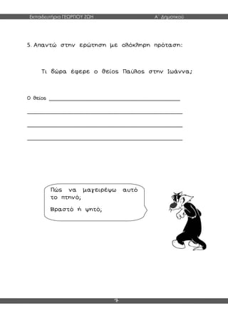 Εκπαιδευτήρια ΓΕΩΡΓΙΟΥ ΖΩΗ Α΄ Δημοτικού
7
5. Απαντώ στην ερώτηση με ολόκληρη πρόταση:
Τι δώρα έφερε ο θείος Παύλος στην Ιωάννα;
Ο θείος ___________________________________________
___________________________________________________
___________________________________________________
___________________________________________________
Πώς να μαγειρέψω αυτό
το πτηνό;
Βραστό ή ψητό;
 