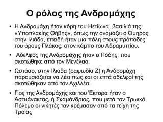 Ο ρόλος της Ανδρομάχης
● Η Ανδρομάχη ήταν κόρη του Ηετίωνα, βασιλιά της
«Υποπλακίης Θήβης», όπως την ονομάζει ο Όμηρος
στην Ιλιάδα, επειδή ήταν μια πόλη στους πρόποδες
του όρους Πλάκος, στον κάμπο του Αδραμυττίου.
● Αδελφός της Ανδρομάχης ήταν ο Πόδης, που
σκοτώθηκε από τον Μενέλαο.
● Ωστόσο, στην Ιλιάδα (ραψωδία Ζ) η Ανδρομάχη
παρουσιάζεται να λέει πως και οι επτά αδελφοί της
σκοτώθηκαν από τον Αχιλλέα.
● Γιος της Ανδρομάχης και του Έκτορα ήταν ο
Αστυάνακτας, ή Σκαμάνδριος, που μετά τον Τρωικό
Πόλεμο οι νικητές τον κρέμασαν από τα τείχη της
Τροίας
 