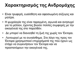 Χαρακτηρισμός της Ανδρομάχης
● Είναι τρυφερή, ευαίσθητη και αφοσιωμένη σύζυγος και
μητέρα.
● Η ψυχολογία της είναι ταραγμένη, αγωνιά και ανησυχεί
για το μέλλον, έχοντας βιώσει πολλές συμφορές με την
οικογένειά της στο παρελθόν.
● Δε μπορεί να διανοηθεί τη ζωή της χωρίς τον Έκτορα.
● Λειτουργεί με το συναίσθημα. Στο λόγο της προς τον
Έκτορα χρησιμοποιεί επιχειρήματά της που έχουν ως
στόχο να συγκινήσουν τον Έκτορα και να
προστατέψουν την οικογένειά της.
 