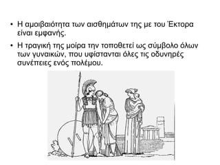 ● Η αμοιβαιότητα των αισθημάτων της με του Έκτορα
είναι εμφανής.
● Η τραγική της μοίρα την τοποθετεί ως σύμβολο όλων
των γυναικών, που υφίστανται όλες τις οδυνηρές
συνέπειες ενός πολέμου.
 