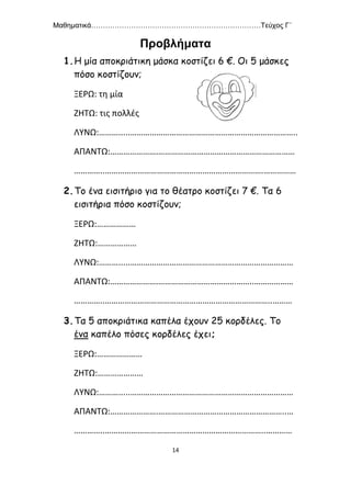 Μαθηματικά………………………………………………………………Τεύχος Γ΄
14
Προβλήματα
1.Η μία αποκριάτικη μάσκα κοστίζει 6 €. Οι 5 μάσκες
πόσο κοστίζουν;
ΞΕΡΩ: τη μία
ΖΗΤΩ: τις πολλές
ΛΥΝΩ:……….....…………………………………………………………………..
ΑΠΑΝΤΩ:………………….………………………………………………………
…………..……………………………………………………………….……………
2.Το ένα εισιτήριο για το θέατρο κοστίζει 7 €. Τα 6
εισιτήρια πόσο κοστίζουν;
ΞΕΡΩ:………………
ΖΗΤΩ:………………
ΛΥΝΩ:……….....…………………………………………………………………
ΑΠΑΝΤΩ:………………….……………………………………..………………
…………..…………………………………………………………………..………
3.Τα 5 αποκριάτικα καπέλα έχουν 25 κορδέλες. Το
ένα καπέλο πόσες κορδέλες έχει;
ΞΕΡΩ:…………………
ΖΗΤΩ:…………………
ΛΥΝΩ:……….....…………………………………………………………………
ΑΠΑΝΤΩ:………………….…………………………………………………..…
…………..………………………………………………………………..…………
 