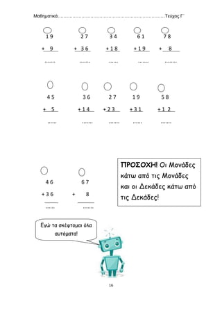 Μαθηματικά………………………………………………………………Τεύχος Γ΄
16
1 9 2 7 3 4 6 1 7 8
+ 9 + 3 6 + 1 8 + 1 9 + 8
....... ....... ...... ....... ........
4 5 3 6 2 7 1 9 5 8
+ 5 + 1 4 + 2 3 + 3 1 + 1 2
...... ....... ....... ...... .......
4 6 6 7
+ 3 6 + 8
...... .......
ΠΡΟΣΟΧΗ! Οι Μονάδες
κάτω από τις Μονάδες
και οι Δεκάδες κάτω από
τις Δεκάδες!
Εγώ τα σκέφτομαι όλα
αυτόματα!
 