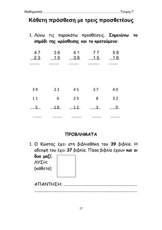 Μαθηματικά………………………………………………………………Τεύχος Γ΄
17
Κάθετη πρόσθεση με τρεις προσθετέους
1. Λύνω τις παρακάτω προσθέσεις. Σημειώνω το
σημάδι της πρόσθεσης και το κρατούμενο:
4 7 3 6 4 1 7 7 5 8
2 3 1 5 3 8 1 5 1 6
......... ......... ......... .......... ........
3 9 2 2 4 5 3 7 4 0
1 1 6 2 5 8 3 2
5 1 8 1 2 3 9
........ ........ ......... ........ ........
ΠΡΟΒΛΗΜΑΤΑ
1. Ο Κώστας έχει στη βιβλιοθήκη του 39 βιβλία. Η
αδελφή του έχει 37 βιβλία. Πόσα βιβλία έχουν και οι
δυο μαζί;
ΛΥΣΗ:
(κάθετα)
ΑΠΑΝΤΗΣΗ: ....................................................................
...............................................................................................
 