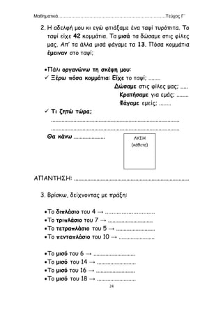 Μαθηματικά………………………………………………………………Τεύχος Γ΄
24
2. Η αδελφή μου κι εγώ φτιάξαμε ένα ταψί τυρόπιτα. Το
ταψί είχε 42 κομμάτια. Τα μισά τα δώσαμε στις φίλες
μας. Απ’ τα άλλα μισά φάγαμε τα 13. Πόσα κομμάτια
έμειναν στο ταψί;
Πάλι οργανώνω τη σκέψη μου:
 Ξέρω πόσα κομμάτια: Είχε το ταψί; ........
Δώσαμε στις φίλες μας; .....
Κρατήσαμε για εμάς; ........
Φάγαμε εμείς; ........
 Τι ζητώ τώρα;
......................................................................................
......................................................................................
Θα κάνω .....................
ΑΠΑΝΤΗΣΗ: .............................................................................
3. Βρίσκω, δείχνοντας με πράξη:
Το διπλάσιο του 4 → ..............................
Το τριπλάσιο του 7 → ..............................
Το τετραπλάσιο του 5 → ..........................
Το πενταπλάσιο του 10 → ........................
Το μισό του 6 → ............................
Το μισό του 14 → ..........................
Το μισό του 16 → ..........................
Το μισό του 18 → ..........................
ΛΥΣΗ
(κάθετα)
 