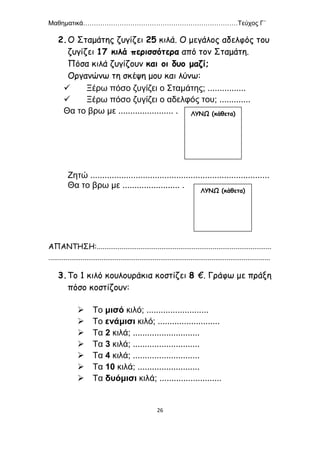 Μαθηματικά………………………………………………………………Τεύχος Γ΄
26
2.Ο Σταμάτης ζυγίζει 25 κιλά. Ο μεγάλος αδελφός του
ζυγίζει 17 κιλά περισσότερα από τον Σταμάτη.
Πόσα κιλά ζυγίζουν και οι δυο μαζί;
Οργανώνω τη σκέψη μου και λύνω:
 Ξέρω πόσο ζυγίζει ο Σταμάτης; ................
 Ξέρω πόσο ζυγίζει ο αδελφός του; .............
Θα το βρω με ....................... .
Ζητώ ...........................................................................
Θα το βρω με ........................ .
ΑΠΑΝΤΗΣΗ:............................................................................................
.....................................................................................................................
3.Το 1 κιλό κουλουράκια κοστίζει 8 €. Γράφω με πράξη
πόσο κοστίζουν:
 Το μισό κιλό; ..........................
 Το ενάμισι κιλό; ..........................
 Τα 2 κιλά; ............................
 Τα 3 κιλά; ............................
 Τα 4 κιλά; ............................
 Τα 10 κιλά; ..........................
 Τα δυόμισι κιλά; ..........................
ΛΥΝΩ (κάθετα)
ΛΥΝΩ (κάθετα)
 