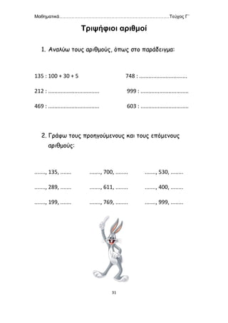 Μαθηματικά………………………………………………………………Τεύχος Γ΄
31
Τριψήφιοι αριθμοί
1. Αναλύω τους αριθμούς, όπως στο παράδειγμα:
135 : 100 + 30 + 5 748 : ...............................
212 : ................................. 999 : ...............................
469 : ................................. 603 : ...............................
2. Γράφω τους προηγούμενους και τους επόμενους
αριθμούς:
......., 135, ....... ......., 700, ........ ......., 530, ........
......., 289, ....... ......., 611, ........ ......., 400, ........
......., 199, ....... ......., 769, ........ ......., 999, ........
 