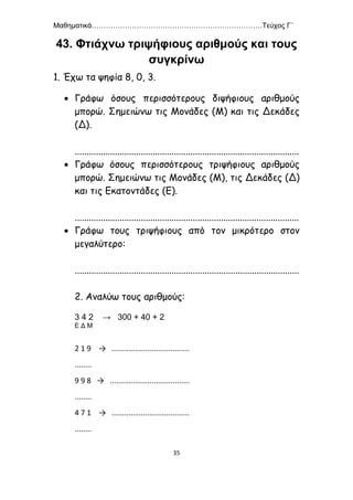 Μαθηματικά………………………………………………………………Τεύχος Γ΄
35
43. Φτιάχνω τριψήφιους αριθμούς και τους
συγκρίνω
1. Έχω τα ψηφία 8, 0, 3.
 Γράφω όσους περισσότερους διψήφιους αριθμούς
μπορώ. Σημειώνω τις Μονάδες (Μ) και τις Δεκάδες
(Δ).
...............................................................................................
 Γράφω όσους περισσότερους τριψήφιους αριθμούς
μπορώ. Σημειώνω τις Μονάδες (Μ), τις Δεκάδες (Δ)
και τις Εκατοντάδες (Ε).
...............................................................................................
 Γράφω τους τριψήφιους από τον μικρότερο στον
μεγαλύτερο:
...............................................................................................
2. Αναλύω τους αριθμούς:
3 4 2 → 300 + 40 + 2
Ε Δ Μ
2 1 9 → .....................................
........
9 9 8 → ......................................
........
4 7 1 → .....................................
........
 