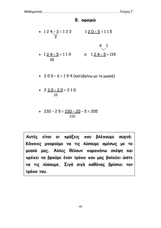 Μαθηματικά………………………………………………………………Τεύχος Γ΄
40
Β. αφαιρώ
 1 2 4 – 2 = 1 2 2 1 2 0 – 5 = 1 1 5
2
4 1
 1 2 4 – 5 = 1 1 9 ή 1 2 4 – 5 = 119
19
 2 0 0 – 6 = 1 9 4 (κατεβαίνω με το μυαλό)
 2 3 0 – 2 0 = 2 1 0
10
 230 – 2 5 = 230 – 20 – 5 = 205
210
Αυτές είναι οι πράξεις που βλέπουμε συχνά.
Κάποιες μπορούμε να τις λύσουμε αμέσως με το
μυαλό μας. Άλλες θέλουν παραπάνω σκέψη και
πρέπει να βρούμε έναν τρόπο που μας βολεύει ώστε
να τις λύσουμε. Σιγά σιγά καθένας βρίσκει τον
τρόπο του.
 