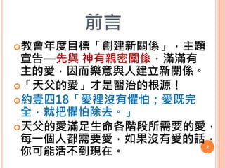 前言
教會年度目標「創建新關係」，主題
宣告—先與 神有親密關係，滿滿有
主的愛，因而樂意與人建立新關係。
「天父的愛」才是醫治的根源！
約壹四18「愛裡沒有懼怕；愛既完
全，就把懼怕除去。」
天父的愛滿足生命各階段所需要的愛，
每一個...