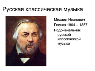 Русская классическая музыка
Михаил Иванович
Глинка 1804 – 1857
Родоначальник
русской
классической
музыки
 