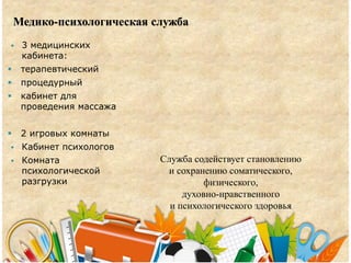Медико-психологическая служба
 3 медицинских
кабинета:
 терапевтический
 процедурный
 кабинет для
проведения массажа
 2 игровых комнаты
 Кабинет психологов
 Комната
психологической
разгрузки
Служба содействует становлению
и сохранению соматического,
физического,
духовно-нравственного
и психологического здоровья
 