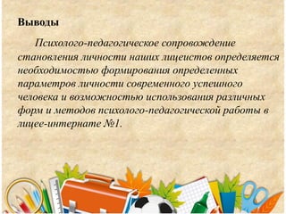 Выводы
Психолого-педагогическое сопровождение
становления личности наших лицеистов определяется
необходимостью формирования определенных
параметров личности современного успешного
человека и возможностью использования различных
форм и методов психолого-педагогической работы в
лицее-интернате №1.
 