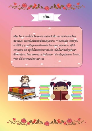 ขยัน
ขยัน คือ ความตั้งใจเพียรพยายามทาหน้าที่การงานอย่างต่อเนื่อง
สม่าเสมอ อดทนไม่ท้อถอยเมื่อพบอุปสรรค ความขยันต้องควบคู่กับ
การใช้ปัญญา แก้ปัญหาจนเกิดผลสาเร็จตามความมุ่งหมาย ผู้ที่มี
ความขยัน คือ ผู้ที่ตั้งใจทาอย่างจริงจังต่อ เนื่องในเรื่องที่ถูกที่ควร
เป็นคนสู้งาน มีความพยายาม ไม่ท้อถอย กล้าเผชิญอุปสรรค รักงาน
ที่ทา ตั้งใจทาหน้าที่อย่างจริงจัง
 