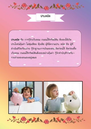 ประหยัด
ประหยัด คือ การรู้จักเก็บออม ถนอมใช้ทรัพย์สิน สิ่งของให้เกิด
ประโยชน์คุ้มค่า ไม่ฟุ่มเฟือย ฟุ้งเฟ้อ ผู้ที่มีความประ หยัด คือ ผู้ที่
ดาเนินชีวิตเรียบง่าย รู้จักฐานะการเงินของตน คิดก่อนใช้ คิดก่อนซื้อ
เก็บออม ถนอมใช้ทรัพย์สินสิ่งของอย่างคุ้มค่า รู้จักทาบัญชีรายรับ-
รายจ่ายของตนเองอยู่เสมอ
 