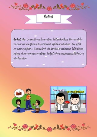 ซื่อสัตย์
ซื่อสัตย์ คือ ประพฤติตรง ไม่เอนเอียง ไม่มีเล่ห์เหลี่ยม มีความจริงใจ
ปลอดจากความรู้สึกลาเอียงหรืออคติ ผู้ที่มีความซื่อสัตย์ คือ ผู้ที่มี
ความประพฤติตรง ทั้งต่อหน้าที่ ต่อวิชาชีพ ตรงต่อเวลา ไม่ใช้เล่ห์กล
คดโกง ทั้งทางตรงและทางอ้อม รับรู้หน้าที่ของตนเองและปฏิบัติอย่าง
เต็มที่ถูกต้อง
 