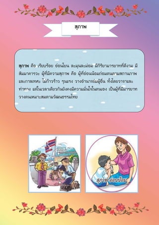 สุภาพ
สุภาพ คือ เรียบร้อย อ่อนโยน ละมุนละม่อม มีกิริยามารยาทที่ดีงาม มี
สัมมาคารวะ ผู้ที่มีความสุภาพ คือ ผู้ที่อ่อนน้อมถ่อมตนตามสถานภาพ
และกาลเทศะ ไม่ก้าวร้าว รุนแรง วางอานาจข่มผู้อื่น ทั้งโดยวาจาและ
ท่าทาง แต่ในเวลาเดียวกันยังคงมีความมั่นใจในตนเอง เป็นผู้ที่มีมารยาท
วางตนเหมาะสมตามวัฒนธรรมไทย
 