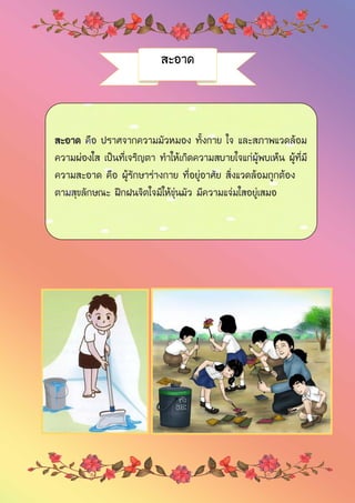 สะอาด
สะอาด คือ ปราศจากความมัวหมอง ทั้งกาย ใจ และสภาพแวดล้อม
ความผ่องใส เป็นที่เจริญตา ทาให้เกิดความสบายใจแก่ผู้พบเห็น ผู้ที่มี
ความสะอาด คือ ผู้รักษาร่างกาย ที่อยู่อาศัย สิ่งแวดล้อมถูกต้อง
ตามสุขลักษณะ ฝึกฝนจิตใจมิให้ขุ่นมัว มีความแจ่มใสอยู่เสมอ
 