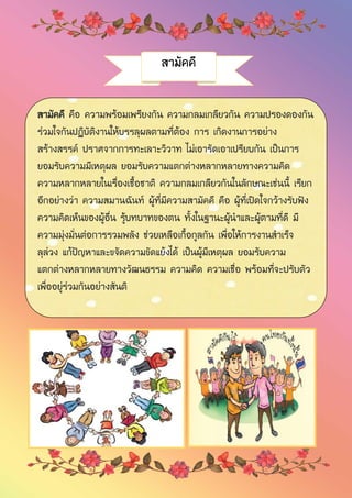 สามัคคี
สามัคคี คือ ความพร้อมเพรียงกัน ความกลมเกลียวกัน ความปรองดองกัน
ร่วมใจกันปฏิบัติงานให้บรรลุผลตามที่ต้อง การ เกิดงานการอย่าง
สร้างสรรค์ ปราศจากการทะเลาะวิวาท ไม่เอารัดเอาเปรียบกัน เป็นการ
ยอมรับความมีเหตุผล ยอมรับความแตกต่างหลากหลายทางความคิด
ความหลากหลายในเรื่องเชื้อชาติ ความกลมเกลียวกันในลักษณะเช่นนี้ เรียก
อีกอย่างว่า ความสมานฉันท์ ผู้ที่มีความสามัคคี คือ ผู้ที่เปิดใจกว้างรับฟัง
ความคิดเห็นของผู้อื่น รู้บทบาทของตน ทั้งในฐานะผู้นาและผู้ตามที่ดี มี
ความมุ่งมั่นต่อการรวมพลัง ช่วยเหลือเกื้อกูลกัน เพื่อให้การงานสาเร็จ
ลุล่วง แก้ปัญหาและขจัดความขัดแย้งได้ เป็นผู้มีเหตุผล ยอมรับความ
แตกต่างหลากหลายทางวัฒนธรรม ความคิด ความเชื่อ พร้อมที่จะปรับตัว
เพื่ออยู่ร่วมกันอย่างสันติ
 