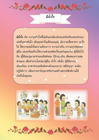 มีน้าใจ
มีน้าใจ คือ ความจริงใจที่ไม่เห็นแก่เพียงตัวเองหรือเรื่องของตัวเอง
แต่เห็นอกเห็นใจ เห็นคุณค่าในเพื่อนมนุษย์ มีความเอื้ออาทร เอาใจ
ใส่ ให้ความสนใจในความต้องการ ความจาเป็น ความทุกข์สุขของ
ผู้อื่น และพร้อมที่จะให้ความช่วยเหลือเกื้อกูลกันและกัน ผู้ที่มีน้าใจ
คือ ผู้ให้และผู้อาสาช่วยเหลือสังคม รู้จักแบ่งปัน เสียสละความสุข
ส่วนตน เพื่อทาประโยชน์แก่ผู้อื่น เข้าใจ เห็นใจ ผู้ที่มีความ
เดือดร้อน อาสาช่วยเหลือสังคมด้วยแรงกาย สติปัญญา ลงมือ
ปฏิบัติการ เพื่อบรรเทาปัญหาหรือร่วมสร้างสรรค์สิ่งดีงามให้
เกิดขึ้นในชุมชน
 