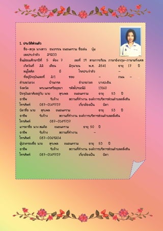 1. ประวัติส่วนตัว
ชื่อ-สกุล นางสาว ธนวรรณ ขนอนคราม ชื่อเล่น บุ๋ม .
เลขประจาตัว 29233
ชั้นมัธยมศึกษาปีที่ 5 ห้อง 7 เลขที่ 19 สายการเรียน ภาษาอังกฤษ-ภาษาฝรั่งเศส
เกิดวันที่ 22 เดือน มิถุนายน พ.ศ. 2541 อายุ 17 ปี
หมู่โลหิต บี โรคประจาตัว -
ที่อยู่ปัจจุบันเลขที่ 2/1 ซอย - ถนน - ..
ตาบล/แขวง บ้านกรด อาเภอ/เขต บางปะอิน
จังหวัด พระนครศรีอยุธยา รหัสไปรษณีย์ 13160
ปัจจุบันอาศัยอยู่กับ นาย สุระพล ขนอนคราม อายุ 53 ปี
อาชีพ รับจ้าง สถานที่ทางาน องค์การบริหารส่วนตาบลตลิ่งชัน
โทรศัพท์ 087-0149737 เกี่ยวข้องเป็น บิดา
บิดาชื่อ นาย สุระพล ขนอนคราม อายุ 53 ปี
อาชีพ รับจ้าง สถานที่ทางาน องค์การบริหารส่วนตาบลตลิ่งชัน
โทรศัพท์ 087-0149737
มารดาชื่อ นาง สมคิด ขนอนคราม อายุ 50 ปี
อาชีพ รับจ้าง สถานที่ทางาน -
โทรศัพท์ 087-0069204
ผู้ปกครองชื่อ นาย สุระพล ขนอนคราม อายุ 53 ปี
อาชีพ รับจ้าง สถานที่ทางาน องค์การบริหารส่วนตาบลตลิ่งชัน
โทรศัพท์ 087-0149737 เกี่ยวข้องเป็น บิดา
 