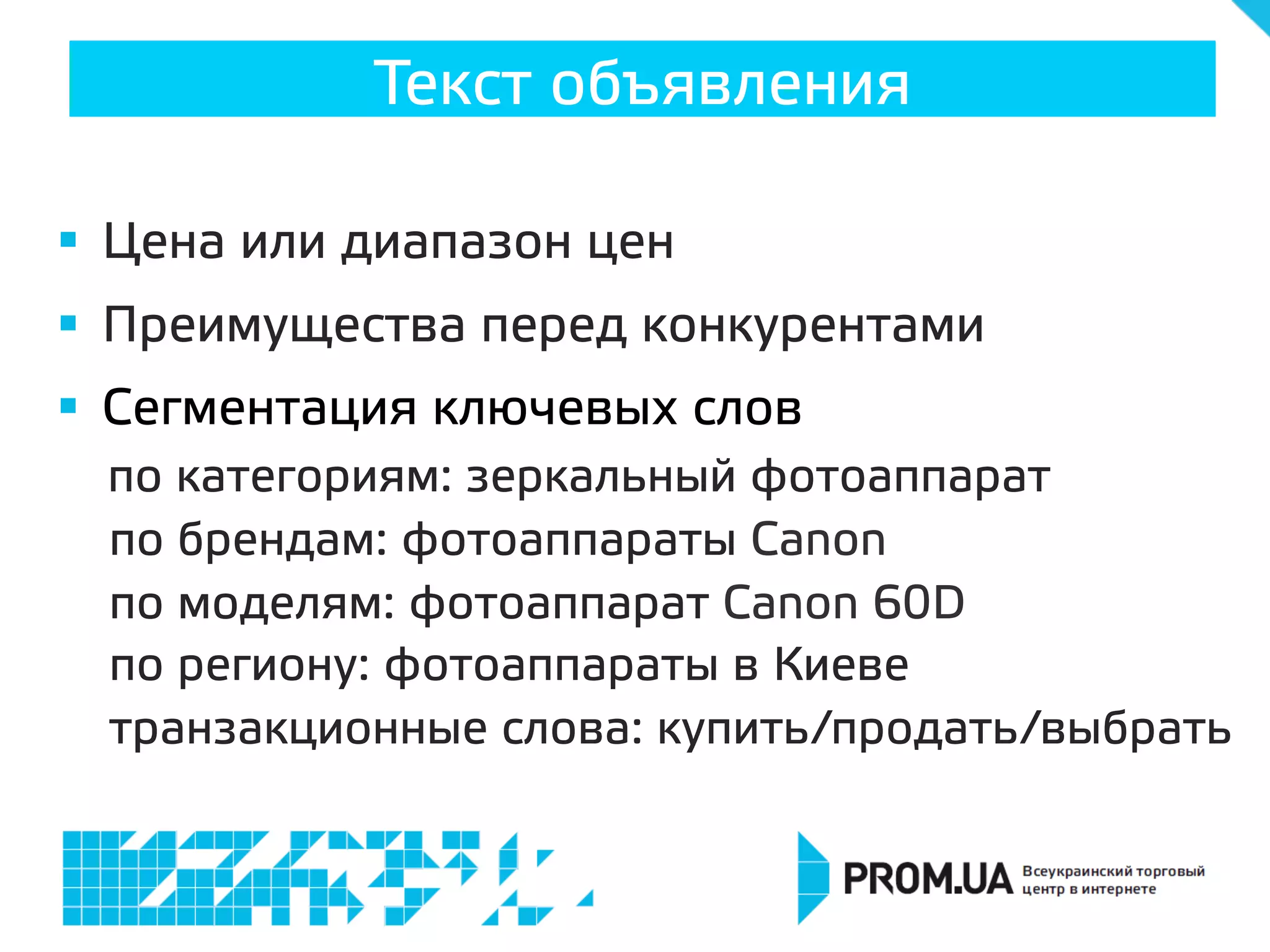 Текст объявления
§  Цена или диапазон цен
§  Преимущества перед конкурентами
§  Сегментация ключевых слов
по категориям: зеркальный фотоаппарат
по брендам: фотоаппараты Canon
по моделям: фотоаппарат Canon 60D
по региону: фотоаппараты в Киеве
транзакционные слова: купить/продать/выбрать
 