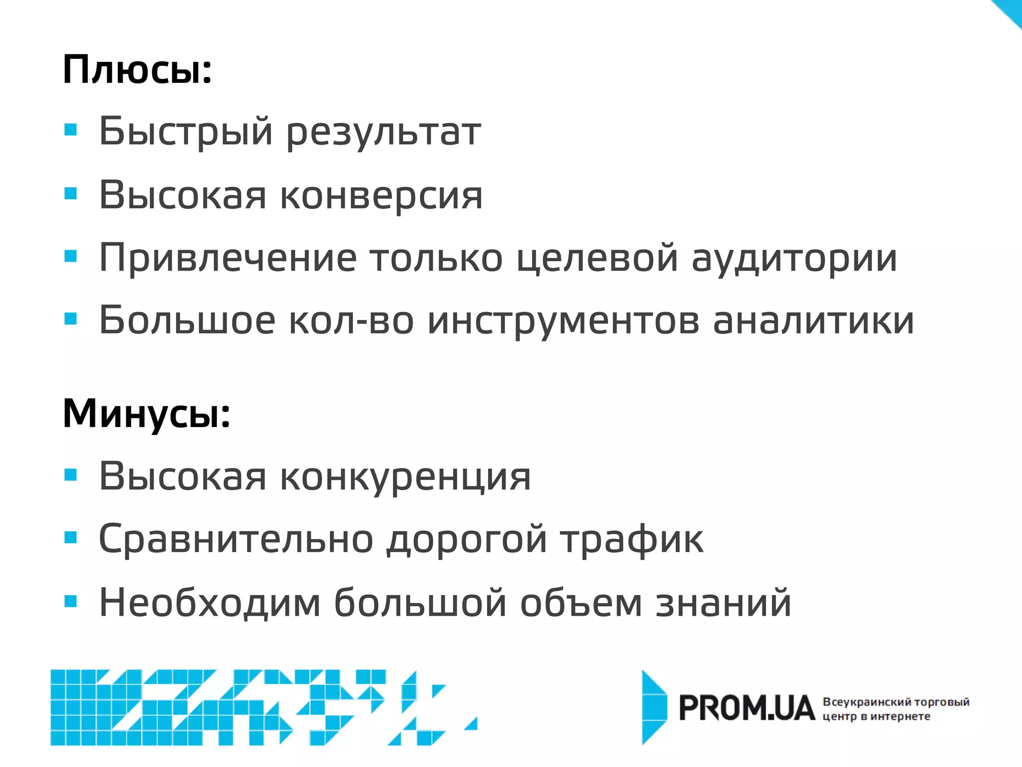 Плюсы:
§  Быстрый результат
§  Высокая конверсия
§  Привлечение только целевой аудитории
§  Большое кол-во инструментов аналитики
Минусы:
§  Высокая конкуренция
§  Сравнительно дорогой трафик
§  Необходим большой объем знаний
 