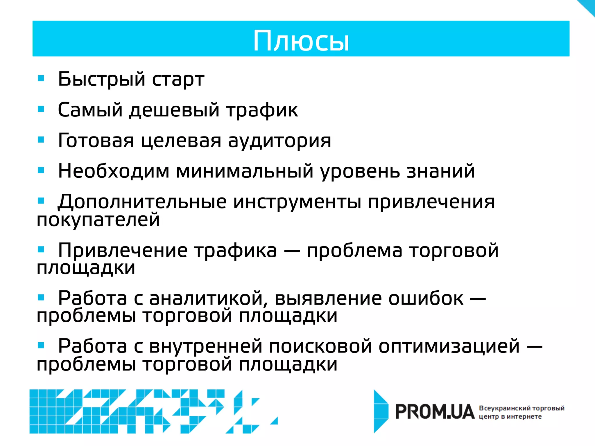 §  Быстрый старт
§  Самый дешевый трафик
§  Готовая целевая аудитория
§  Необходим минимальный уровень знаний
§  Дополнительные инструменты привлечения
покупателей
§  Привлечение трафика — проблема торговой
площадки
§  Работа с аналитикой, выявление ошибок —
проблемы торговой площадки
§  Работа с внутренней поисковой оптимизацией —
проблемы торговой площадки
Плюсы
 