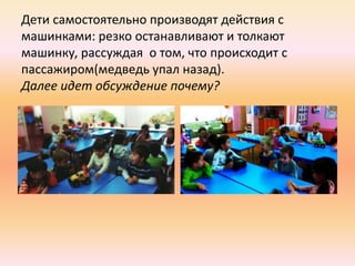 Дети самостоятельно производят действия с
машинками: резко останавливают и толкают
машинку, рассуждая о том, что происходит с
пассажиром(медведь упал назад).
Далее идет обсуждение почему?
 