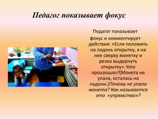 Педагог показывает фокус
Педагог показывает
фокус и комментирует
действия: «Если положить
на ладонь открытку, а на
нее сверху монетку и
резко выдернуть
открытку».Что
произошло?(Монета не
упала, осталась на
ладони.)Почему не упала
монета? Как называется
это «упрямство»?
 