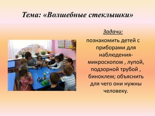 Тема: «Волшебные стеклышки»
Задачи:
познакомить детей с
приборами для
наблюдения-
микроскопом , лупой,
подзорной трубой ,
биноклем; объяснить
для чего они нужны
человеку.
 