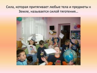 Сила, которая притягивает любые тела и предметы к
Земле, называется силой тяготения…
 