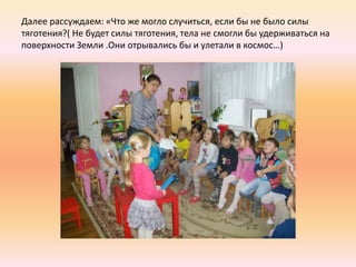 Далее рассуждаем: «Что же могло случиться, если бы не было силы
тяготения?( Не будет силы тяготения, тела не смогли бы удерживаться на
поверхности Земли .Они отрывались бы и улетали в космос…)
 