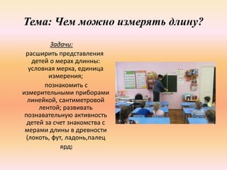 Тема: Чем можно измерять длину?
Задачи:
расширить представления
детей о мерах длинны:
условная мерка, единица
измерения;
познакомить с
измерительными приборами
линейкой, сантиметровой
лентой; развивать
познавательную активность
детей за счет знакомства с
мерами длины в древности
(локоть, фут, ладонь,палец
ярд)
 