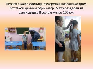 Первая в мире единица измерения названа метром.
Вот такой длинны один метр. Метр разделен на
сантиметры. В одном метре 100 см.
 