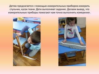 Детям предлагается с помощью измерительных приборов измерить
стульчик, кусок ткани. Дети выполняют задание. Делаем вывод, что
измерительные приборы помогают нам точно выполнить измерения .
 