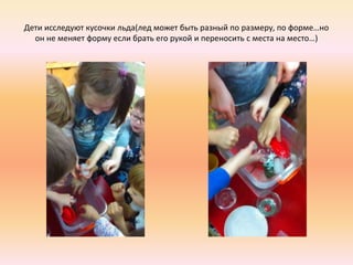Дети исследуют кусочки льда(лед может быть разный по размеру, по форме…но
он не меняет форму если брать его рукой и переносить с места на место…)
 