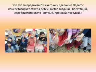 Что это за предметы? Из чего они сделаны? Педагог
конкретизирует ответы детей( метал гладкий , блестящий,
серебристого цвета , острый, прочный, твердый.)
 