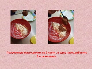 Полученную массу делим на 2 части , в одну часть добавить
3 ложки какао.
 