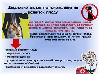 Шкідливий вплив тютюнопаління на
розвиток плоду
затримка розвитку плоду
 передчасні пологи
 мертвонародження
 уроджені вади розвитку ( зменшений розмір голови, укорочений
ніс та зменшене підборіддя).
відставання у фізичному і розумовому розвитку
Уже через 5 хвилин після першої затяжки нікотин,
окис вуглецю, бензпірен потрапляють до організму
вагітної та миттєво проникають через плаценту до
плода та його органів.
Нікотин виявляється у тканинах та органах плода.
Проникаючи через плаценту, він чинить прямий
токсичний вплив на плід.
 