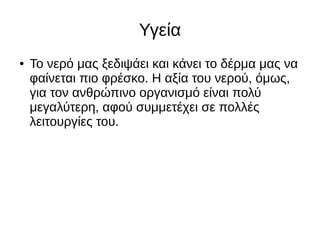 Υγεία
● Το νερό μας ξεδιψάει και κάνει το δέρμα μας να
φαίνεται πιο φρέσκο. Η αξία του νερού, όμως,
για τον ανθρώπινο οργανισμό είναι πολύ
μεγαλύτερη, αφού συμμετέχει σε πολλές
λειτουργίες του.
 