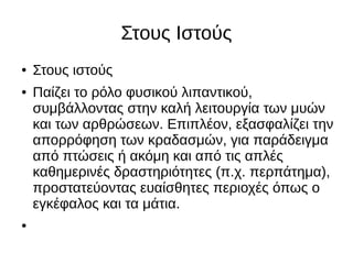 Στους Ιστούς
● Στους ιστούς
● Παίζει το ρόλο φυσικού λιπαντικού,
συμβάλλοντας στην καλή λειτουργία των μυών
και των αρθρώσεων. Επιπλέον, εξασφαλίζει την
απορρόφηση των κραδασμών, για παράδειγμα
από πτώσεις ή ακόμη και από τις απλές
καθημερινές δραστηριότητες (π.χ. περπάτημα),
προστατεύοντας ευαίσθητες περιοχές όπως ο
εγκέφαλος και τα μάτια.
●
 