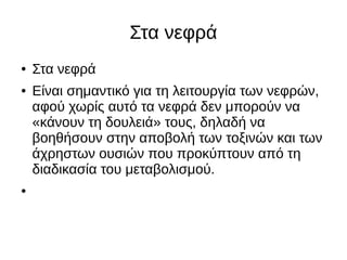 Στα νεφρά
● Στα νεφρά
● Είναι σημαντικό για τη λειτουργία των νεφρών,
αφού χωρίς αυτό τα νεφρά δεν μπορούν να
«κάνουν τη δουλειά» τους, δηλαδή να
βοηθήσουν στην αποβολή των τοξινών και των
άχρηστων ουσιών που προκύπτουν από τη
διαδικασία του μεταβολισμού.
●
 