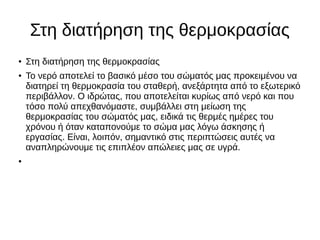Στη διατήρηση της θερμοκρασίας
● Στη διατήρηση της θερμοκρασίας
●
Το νερό αποτελεί το βασικό μέσο του σώματός μας προκειμένου να
διατηρεί τη θερμοκρασία του σταθερή, ανεξάρτητα από το εξωτερικό
περιβάλλον. Ο ιδρώτας, που αποτελείται κυρίως από νερό και που
τόσο πολύ απεχθανόμαστε, συμβάλλει στη μείωση της
θερμοκρασίας του σώματός μας, ειδικά τις θερμές ημέρες του
χρόνου ή όταν καταπονούμε το σώμα μας λόγω άσκησης ή
εργασίας. Είναι, λοιπόν, σημαντικό στις περιπτώσεις αυτές να
αναπληρώνουμε τις επιπλέον απώλειες μας σε υγρά.
●
 