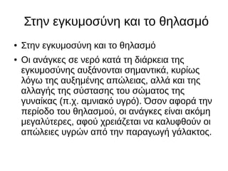 Στην εγκυμοσύνη και το θηλασμό
● Στην εγκυμοσύνη και το θηλασμό
● Οι ανάγκες σε νερό κατά τη διάρκεια της
εγκυμοσύνης αυξάνονται σημαντικά, κυρίως
λόγω της αυξημένης απώλειας, αλλά και της
αλλαγής της σύστασης του σώματος της
γυναίκας (π.χ. αμνιακό υγρό). Όσον αφορά την
περίοδο του θηλασμού, οι ανάγκες είναι ακόμη
μεγαλύτερες, αφού χρειάζεται να καλυφθούν οι
απώλειες υγρών από την παραγωγή γάλακτος.
 