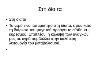 Στη δίαιτα
● Στη δίαιτα
● Το νερό είναι απαραίτητο στη δίαιτα, αφού κατά
τη διάρκεια του φαγητού προάγει το αίσθημα
κορεσμού. Επιπλέον, η κάλυψη των αναγκών
μας σε υγρά συμβάλλει στην καλύτερη
λειτουργία του μεταβολισμού.
●
 