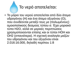 Το νερό αποτελείται:
● Το μόριο του νερού αποτελείται από δύο άτομα
υδρογόνου (Η) και ένα άτομο οξυγόνου (Ο),
που συνδέονται μεταξύ τους με (πολωμένους)
ομοιοπολικούς δεσμούς τύπου σ. Έχει μοριακό
τύπο H2O, αλλά σε μερικές περιπτώσεις
χρησιμοποιούνται επίσης και οι τύποι ΗΟΗ και
ΟΗ2 (σπανιότερα). Η σχετική αναλογία μαζών
του υδρογόνου και του οξυγόνου είναι
2.016:16.000, δηλαδή περίπου 1:8
 