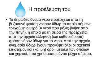 Η προέλευση του
● To δημώδες όνομα νερό προέρχεται από τη
βυζαντινή φράση νεαρόν δωρ το οποίο σήμαινεὕ
τρεχούμενο νερό (= νερό που μόλις βγήκε από
την πηγή), η οποία με τη σειρά της προέρχεται
από την αρχαία ελληνική (και καθαρεύουσα)
φράση ν ρον δωρ για το νερό. Από την αρχαίαῆ ὕ
ονομασία δωρ έχουν προκύψει όλοι οι σχετικοίὕ
επιστημονικοί (και μη) όροι, μεταξύ των οποίων
και χημικοί, που χρησιμοποιούνται μέχρι σήμερα,
 