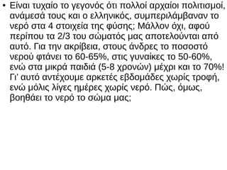 ● Είναι τυχαίο το γεγονός ότι πολλοί αρχαίοι πολιτισμοί,
ανάμεσά τους και ο ελληνικός, συμπεριλάμβαναν το
νερό στα 4 στοιχεία της φύσης; Μάλλον όχι, αφού
περίπου τα 2/3 του σώματός μας αποτελούνται από
αυτό. Για την ακρίβεια, στους άνδρες το ποσοστό
νερού φτάνει το 60-65%, στις γυναίκες το 50-60%,
ενώ στα μικρά παιδιά (5-8 χρονών) μέχρι και το 70%!
Γι’ αυτό αντέχουμε αρκετές εβδομάδες χωρίς τροφή,
ενώ μόλις λίγες ημέρες χωρίς νερό. Πώς, όμως,
βοηθάει το νερό το σώμα μας;
 