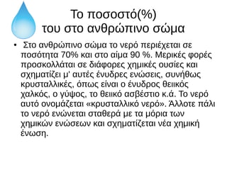 Το ποσοστό(%)
του στο ανθρώπινο σώμα
● Στο ανθρώπινο σώμα το νερό περιέχεται σε
ποσότητα 70% και στο αίμα 90 %. Μερικές φορές
προσκολλάται σε διάφορες χημικές ουσίες και
σχηματίζει μ' αυτές ένυδρες ενώσεις, συνήθως
κρυσταλλικές, όπως είναι ο ένυδρος θειικός
χαλκός, ο γύψος, το θειικό ασβέστιο κ.ά. Το νερό
αυτό ονομάζεται «κρυσταλλικό νερό». Άλλοτε πάλι
το νερό ενώνεται σταθερά με τα μόρια των
χημικών ενώσεων και σχηματίζεται νέα χημική
ένωση.
 